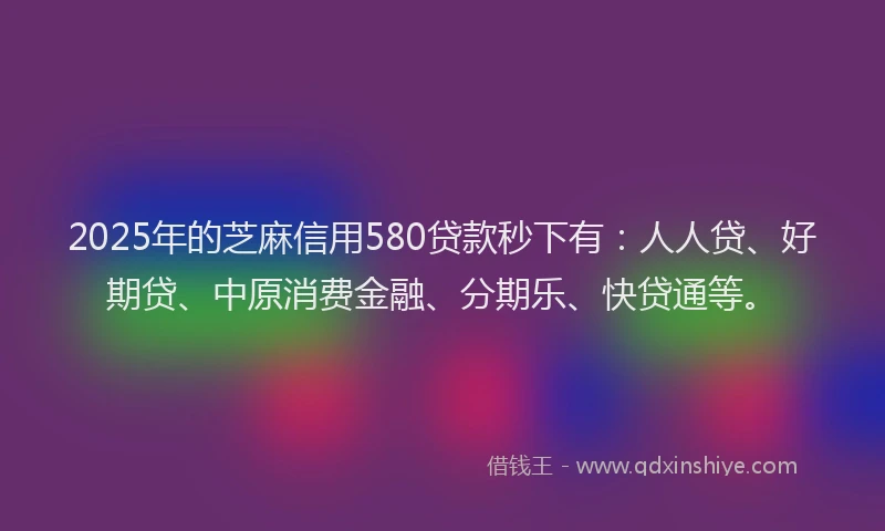 2025年的芝麻信用580贷款秒下有：人人贷、好期贷、中原消费金融、分期乐、快贷通等。