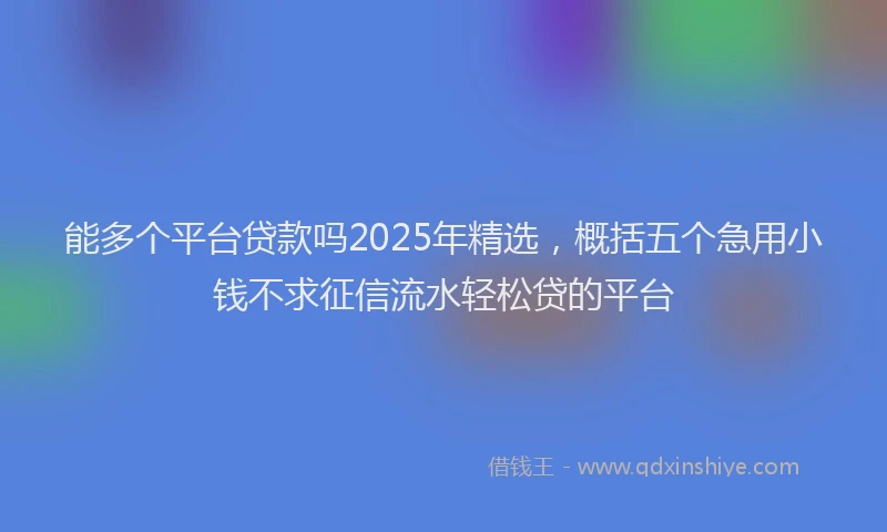 能多个平台贷款吗2025年精选，概括五个急用小钱不求征信流水轻松贷的平台