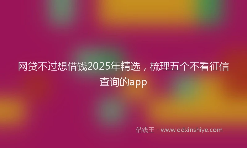 网贷不过想借钱2025年精选，梳理五个不看征信查询的app