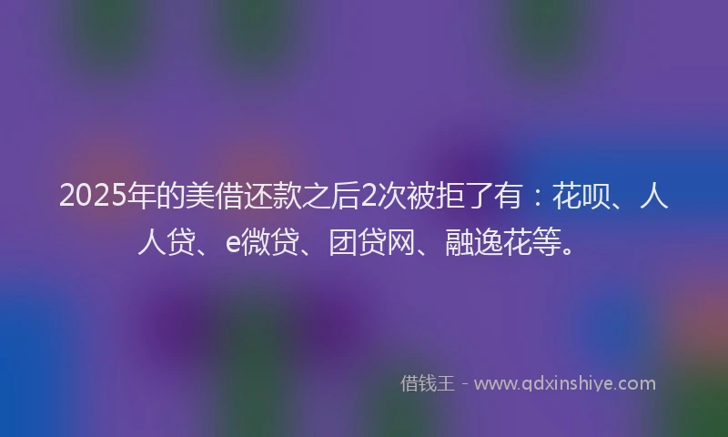 2025年的美借还款之后2次被拒了有：花呗、人人贷、e微贷、团贷网、融逸花等。
