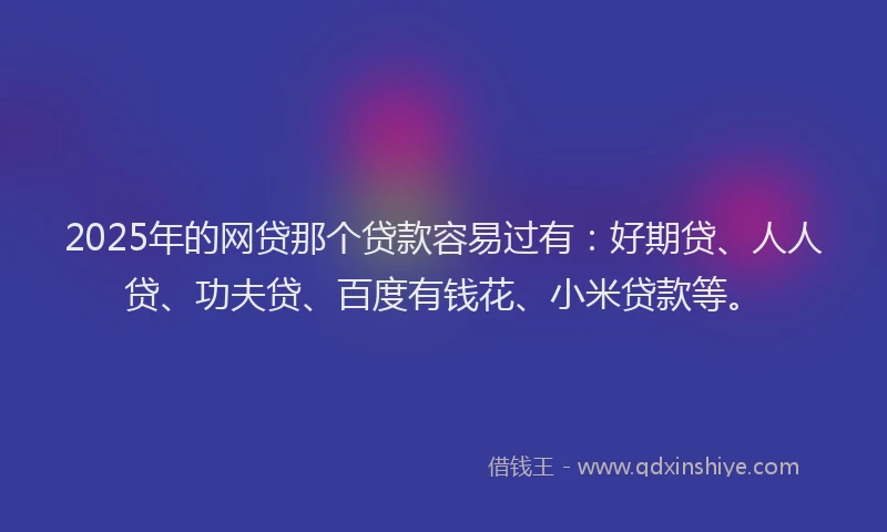2025年的网贷那个贷款容易过有：好期贷、人人贷、功夫贷、百度有钱花、小米贷款等。