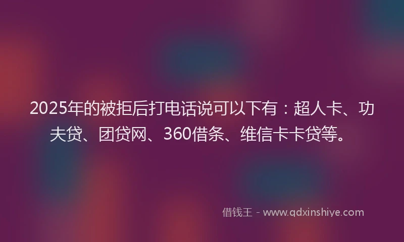 2025年的被拒后打电话说可以下有：超人卡、功夫贷、团贷网、360借条、维信卡卡贷等。