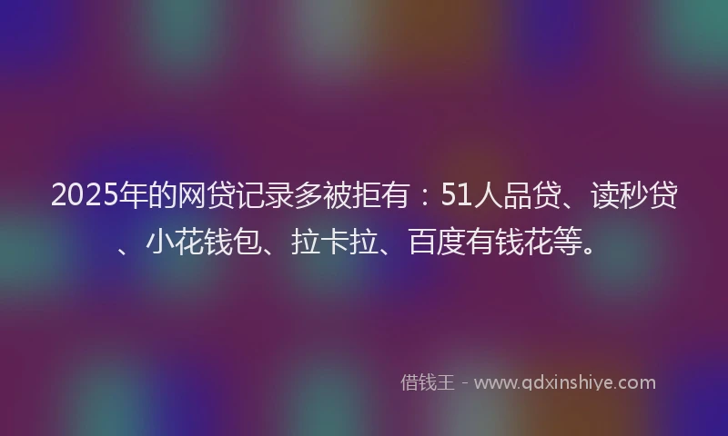 2025年的网贷记录多被拒有：51人品贷、读秒贷、小花钱包、拉卡拉、百度有钱花等。