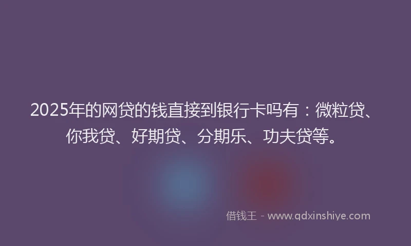 2025年的网贷的钱直接到银行卡吗有：微粒贷、你我贷、好期贷、分期乐、功夫贷等。