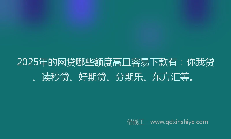 2025年的网贷哪些额度高且容易下款有：你我贷、读秒贷、好期贷、分期乐、东方汇等。