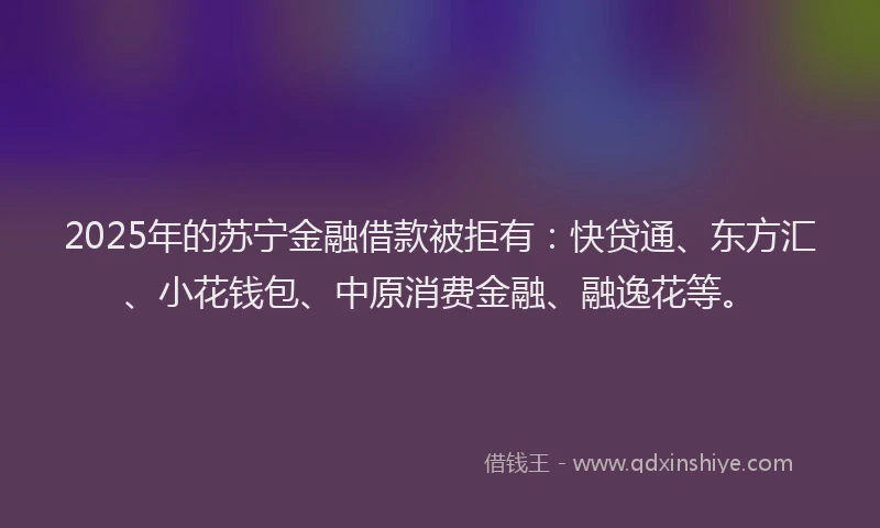 2025年的苏宁金融借款被拒有：快贷通、东方汇、小花钱包、中原消费金融、融逸花等。