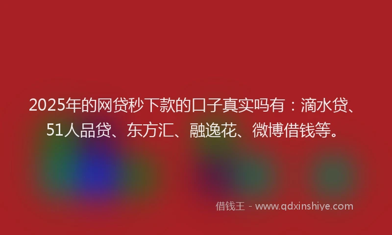 2025年的网贷秒下款的口子真实吗有：滴水贷、51人品贷、东方汇、融逸花、微博借钱等。