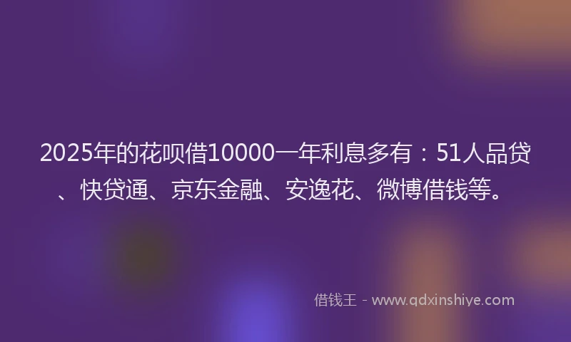 2025年的花呗借10000一年利息多有：51人品贷、快贷通、京东金融、安逸花、微博借钱等。
