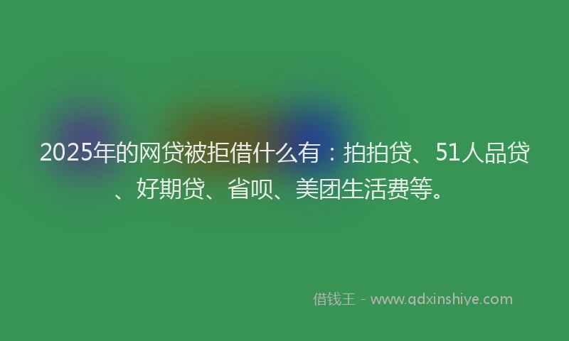 2025年的网贷被拒借什么有：拍拍贷、51人品贷、好期贷、省呗、美团生活费等。