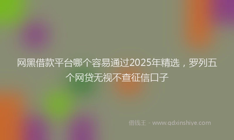 网黑借款平台哪个容易通过2025年精选，罗列五个网贷无视不查征信口子