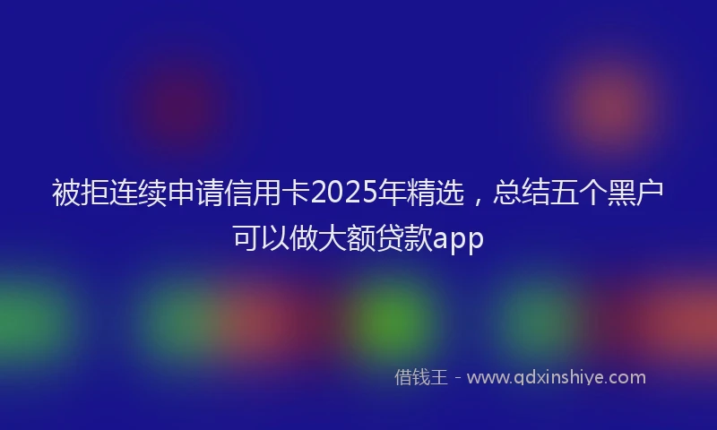 被拒连续申请信用卡2025年精选，总结五个黑户可以做大额贷款app