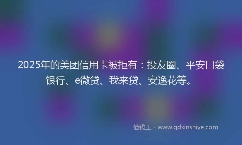 2025年的美团信用卡被拒有：投友圈、平安口袋银行、e微贷、我来贷、安逸花等。