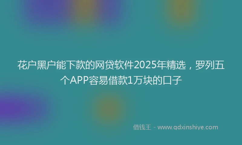 花户黑户能下款的网贷软件2025年精选，罗列五个APP容易借款1万块的口子