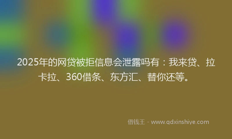 2025年的网贷被拒信息会泄露吗有：我来贷、拉卡拉、360借条、东方汇、替你还等。