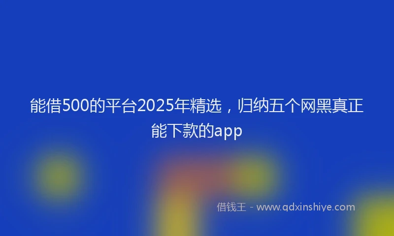 能借500的平台2025年精选，归纳五个网黑真正能下款的app