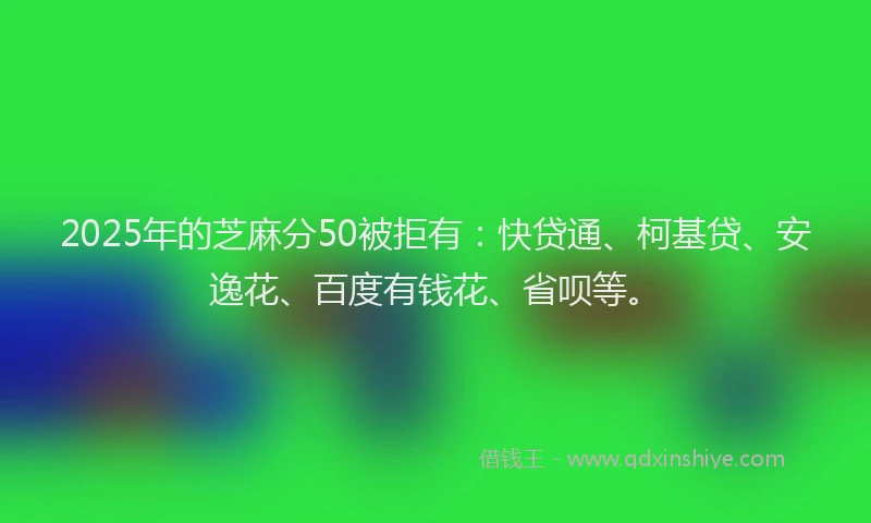 2025年的芝麻分50被拒有：快贷通、柯基贷、安逸花、百度有钱花、省呗等。