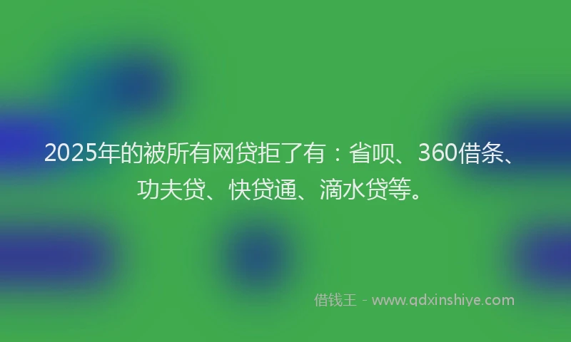 2025年的被所有网贷拒了有：省呗、360借条、功夫贷、快贷通、滴水贷等。