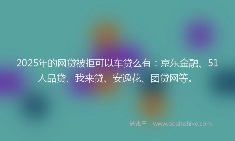 2025年的网贷被拒可以车贷么有：京东金融、51人品贷、我来贷、安逸花、团贷网等。