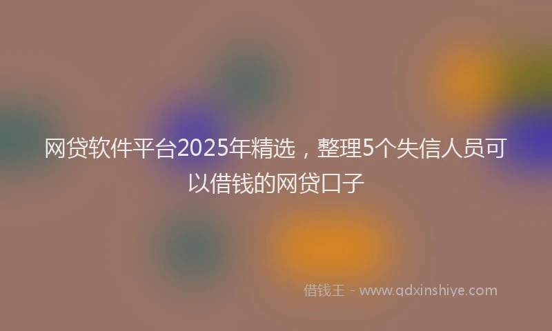 网贷软件平台2025年精选，整理5个失信人员可以借钱的网贷口子