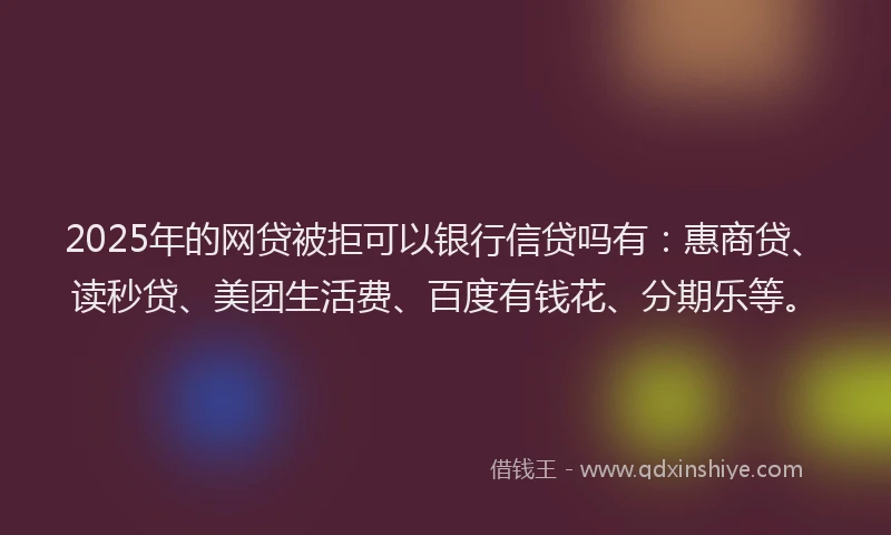 2025年的网贷被拒可以银行信贷吗有：惠商贷、读秒贷、美团生活费、百度有钱花、分期乐等。