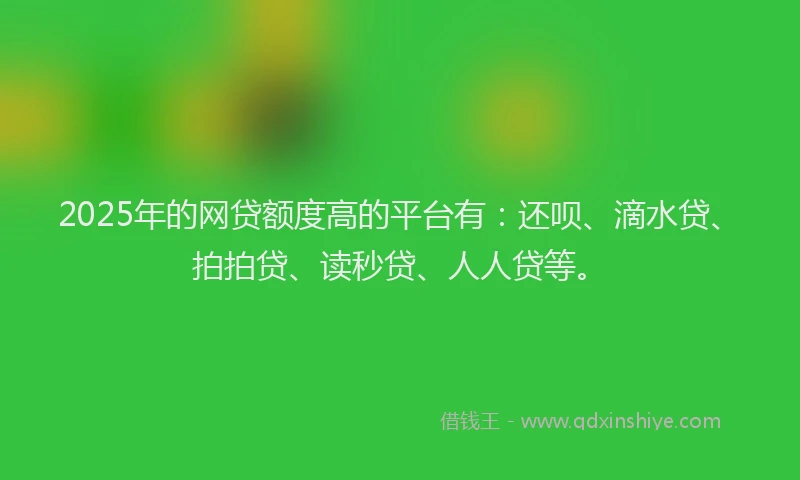 2025年的网贷额度高的平台有：还呗、滴水贷、拍拍贷、读秒贷、人人贷等。
