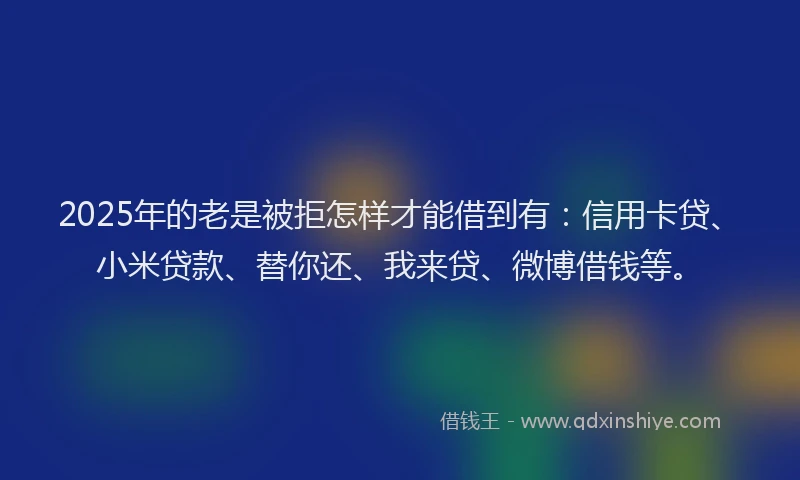 2025年的老是被拒怎样才能借到有：信用卡贷、小米贷款、替你还、我来贷、微博借钱等。