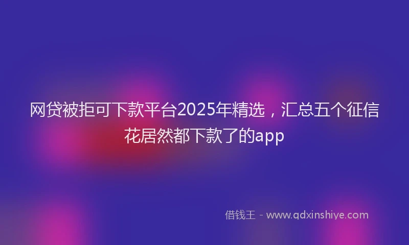 网贷被拒可下款平台2025年精选，汇总五个征信花居然都下款了的app