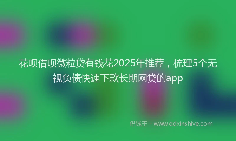 花呗借呗微粒贷有钱花2025年推荐，梳理5个无视负债快速下款长期网贷的app