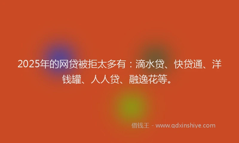 2025年的网贷被拒太多有：滴水贷、快贷通、洋钱罐、人人贷、融逸花等。