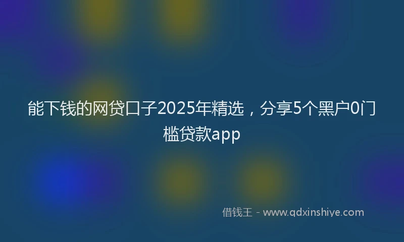 能下钱的网贷口子2025年精选，分享5个黑户0门槛贷款app