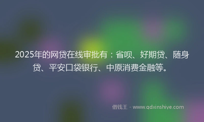 2025年的网贷在线审批有：省呗、好期贷、随身贷、平安口袋银行、中原消费金融等。