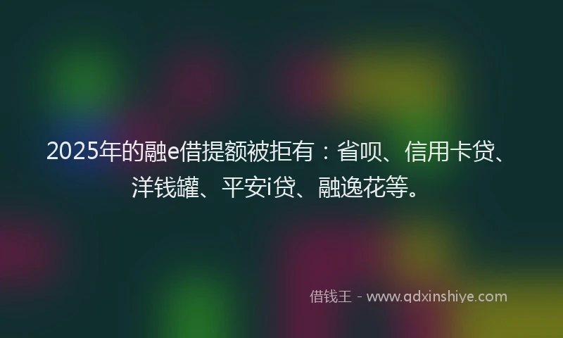 2025年的融e借提额被拒有：省呗、信用卡贷、洋钱罐、平安i贷、融逸花等。
