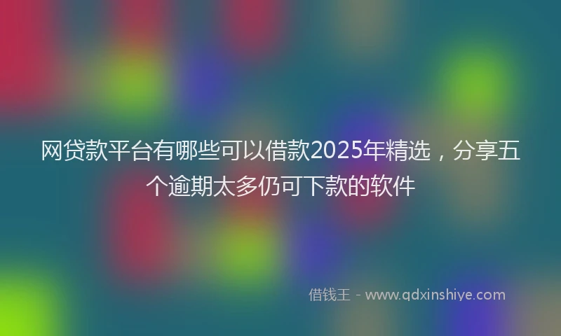 网贷款平台有哪些可以借款2025年精选，分享五个逾期太多仍可下款的软件