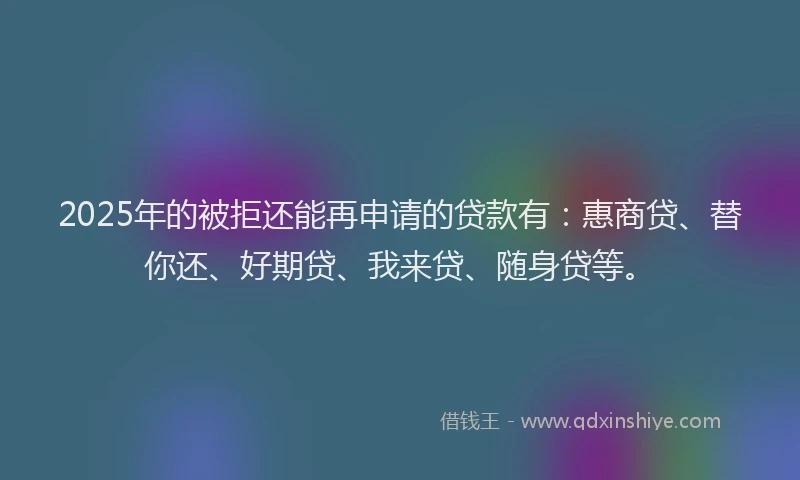 2025年的被拒还能再申请的贷款有：惠商贷、替你还、好期贷、我来贷、随身贷等。