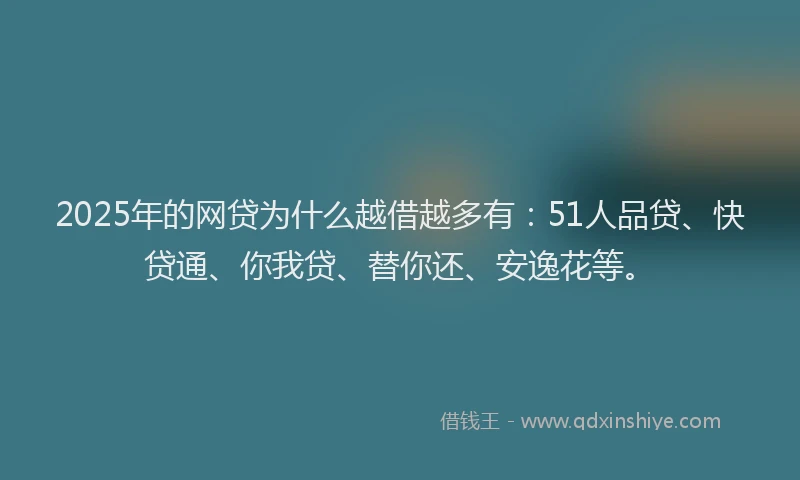 2025年的网贷为什么越借越多有：51人品贷、快贷通、你我贷、替你还、安逸花等。