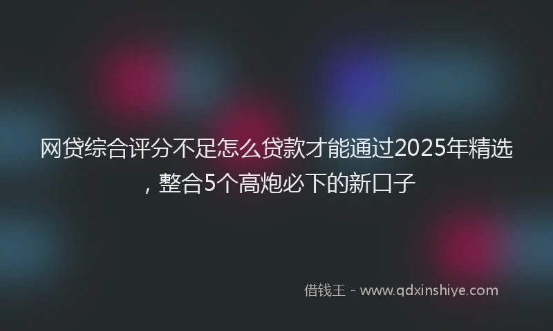 网贷综合评分不足怎么贷款才能通过2025年精选，整合5个高炮必下的新口子