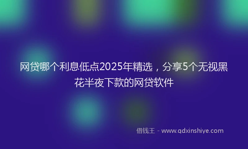 网贷哪个利息低点2025年精选，分享5个无视黑花半夜下款的网贷软件