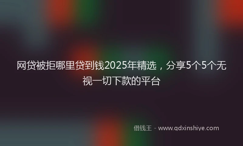 网贷被拒哪里贷到钱2025年精选，分享5个5个无视一切下款的平台