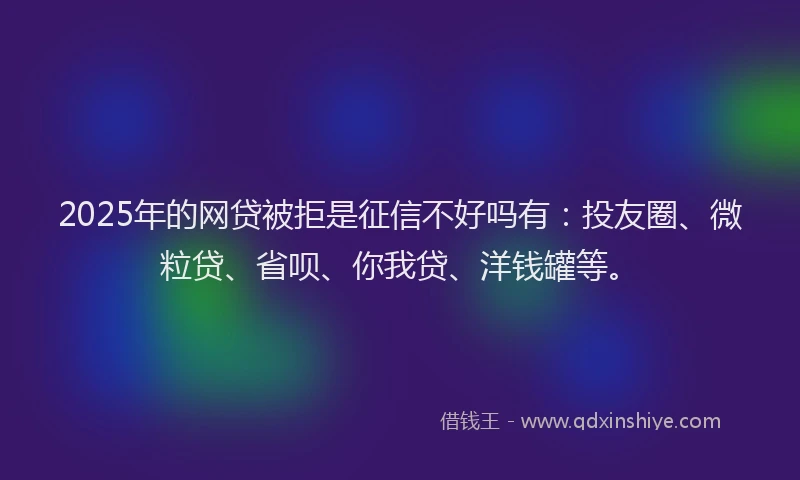 2025年的网贷被拒是征信不好吗有：投友圈、微粒贷、省呗、你我贷、洋钱罐等。