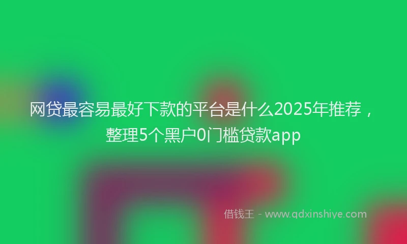 网贷最容易最好下款的平台是什么2025年推荐，整理5个黑户0门槛贷款app