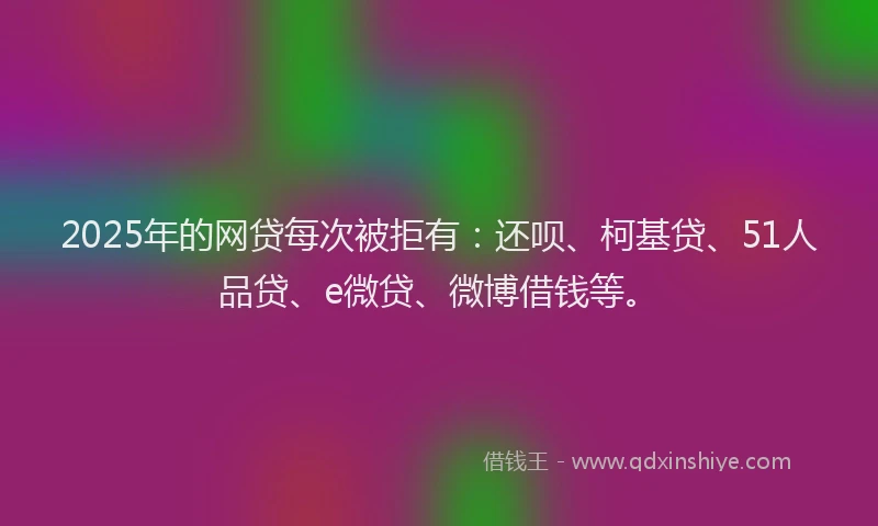2025年的网贷每次被拒有：还呗、柯基贷、51人品贷、e微贷、微博借钱等。