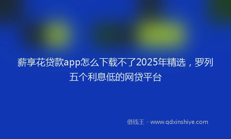 薪享花贷款app怎么下载不了2025年精选，罗列五个利息低的网贷平台