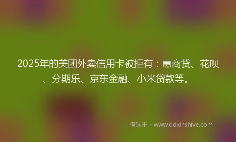 2025年的美团外卖信用卡被拒有：惠商贷、花呗、分期乐、京东金融、小米贷款等。