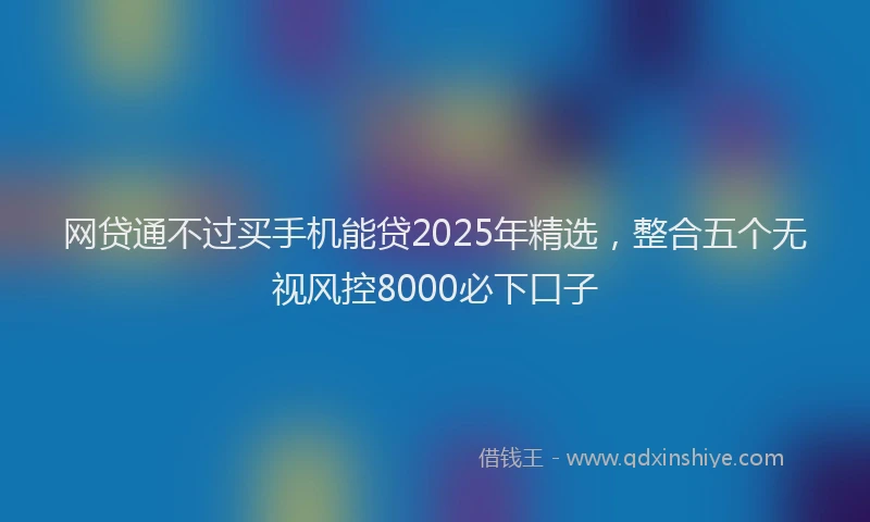 网贷通不过买手机能贷2025年精选，整合五个无视风控8000必下口子