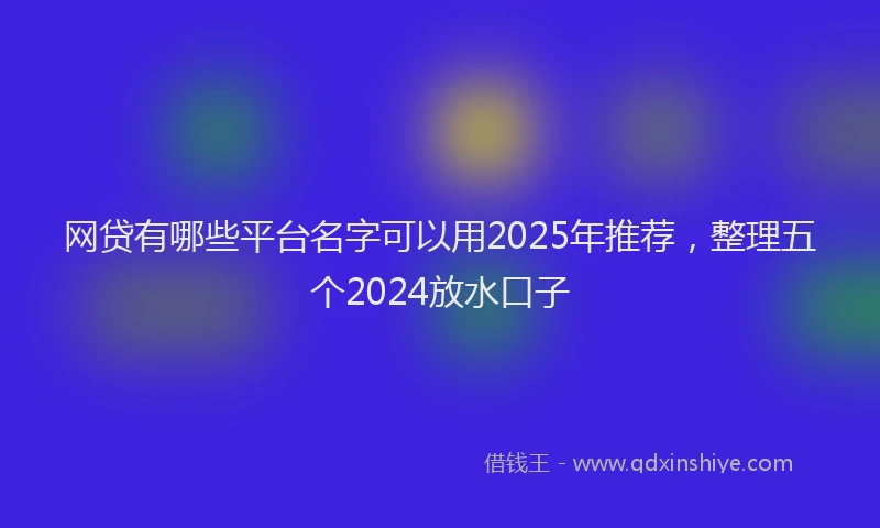 网贷有哪些平台名字可以用2025年推荐，整理五个2024放水口子