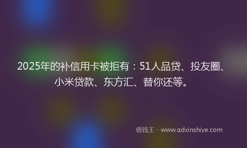 2025年的补信用卡被拒有：51人品贷、投友圈、小米贷款、东方汇、替你还等。