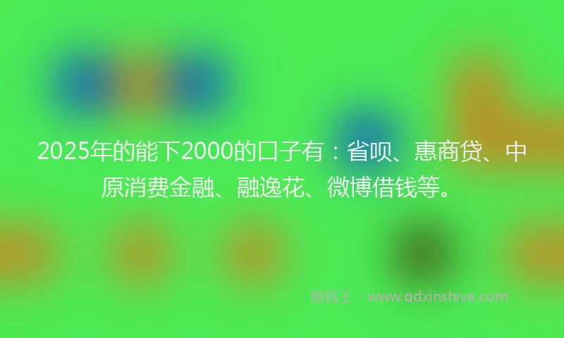 2025年的能下2000的口子有：省呗、惠商贷、中原消费金融、融逸花、微博借钱等。
