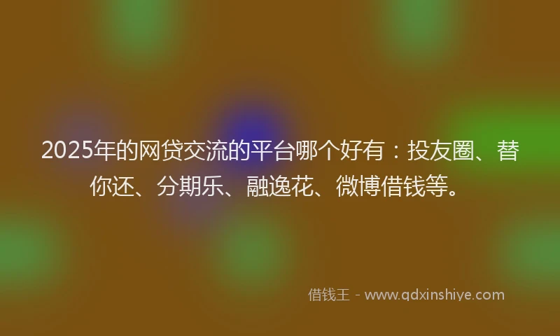 2025年的网贷交流的平台哪个好有：投友圈、替你还、分期乐、融逸花、微博借钱等。