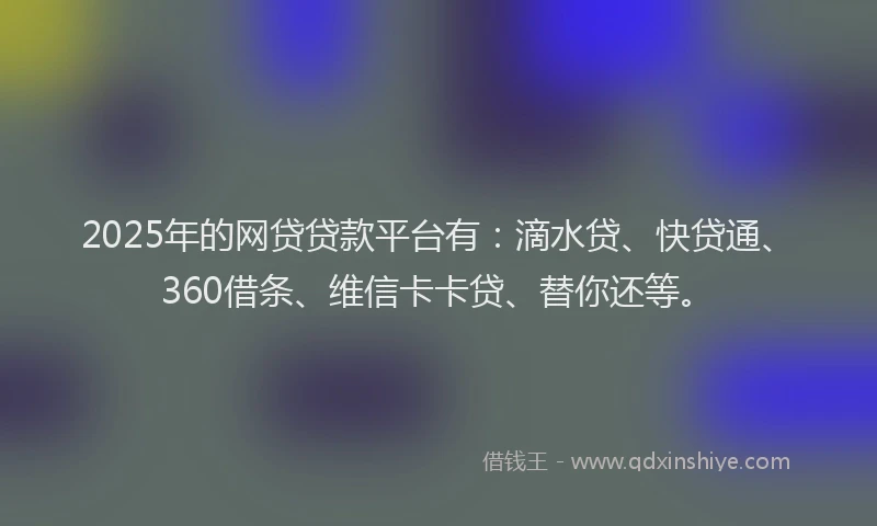 2025年的网贷贷款平台有：滴水贷、快贷通、360借条、维信卡卡贷、替你还等。