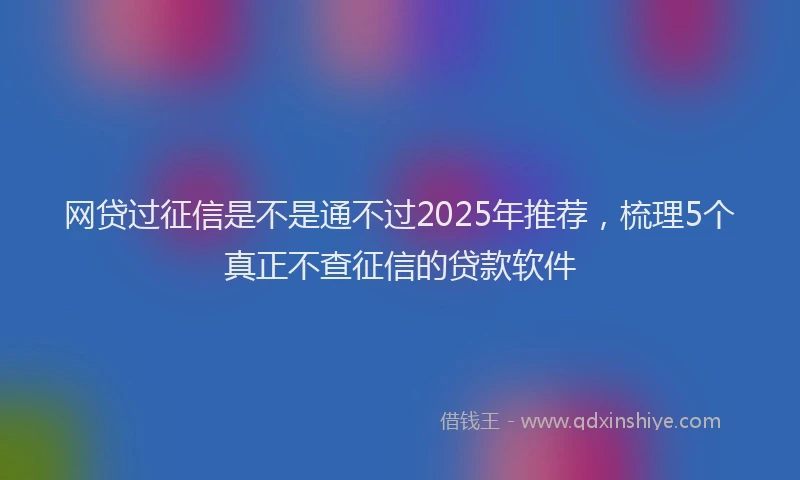 网贷过征信是不是通不过2025年推荐，梳理5个真正不查征信的贷款软件